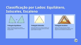 Classificação por Lados: Equilátero,
Isósceles, Escaleno
Triângulo Equilátero
Todos os três lados possuem a mesma
medida. Todos os ângulos internos também
são iguais (60°).
Triângulo Isósceles
Possui dois lados com a mesma medida e um
lado diferente. Os ângulos opostos aos lados
iguais também são iguais.
Triângulo Escaleno
Todos os três lados possuem medidas
diferentes. Consequentemente, todos os seus
ângulos internos também são diferentes.
 