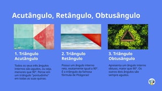Acutângulo, Retângulo, Obtusângulo
1. Triângulo
Acutângulo
Todos os seus três ângulos
internos são agudos, ou seja,
menores que 90°. Pense em
um triângulo "pontudinho"
em todas as suas quinas.
2. Triângulo
Retângulo
Possui um ângulo interno
reto, exatamente igual a 90°.
É o triângulo da famosa
fórmula de Pitágoras!
3. Triângulo
Obtusângulo
Apresenta um ângulo interno
obtuso, maior que 90°. Os
outros dois ângulos são
sempre agudos.
 