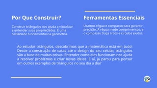 Por Que Construir? Ferramentas Essenciais
Construir triângulos nos ajuda a visualizar
e entender suas propriedades. É uma
habilidade fundamental na geometria.
Usamos régua e compasso para garantir
precisão. A régua mede comprimentos, e
o compasso traça arcos e círculos exatos.
Ao estudar triângulos, descobrimos que a matemática está em tudo!
Desde a construção de casas até o design do seu celular, triângulos
são a base de muitas coisas. Entender como eles funcionam nos ajuda
a resolver problemas e criar novas ideias. E aí, já parou para pensar
em outros exemplos de triângulos no seu dia a dia?
 