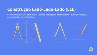 Construção Lado-Lado-Lado (LLL)
Construímos um lado com régua. Usamos o compasso para marcar os outros dois lados,
encontrando o terceiro vértice.
 
