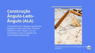 Construção
Ângulo-Lado-
Ângulo (ALA)
Construímos um triângulo usando dois
ângulos e o lado entre eles. Primeiro,
desenhe o lado. Depois, com um
transferidor, trace os ângulos nas
extremidades desse lado.
Explorando conceitos de área de triângulos com régua
geométrica.
 