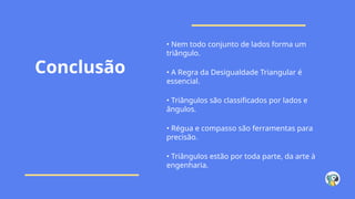 Conclusão
• Nem todo conjunto de lados forma um
triângulo.
• A Regra da Desigualdade Triangular é
essencial.
• Triângulos são classificados por lados e
ângulos.
• Régua e compasso são ferramentas para
precisão.
• Triângulos estão por toda parte, da arte à
engenharia.
 