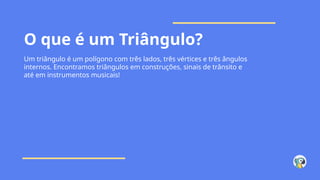 O que é um Triângulo?
Um triângulo é um polígono com três lados, três vértices e três ângulos
internos. Encontramos triângulos em construções, sinais de trânsito e
até em instrumentos musicais!
 