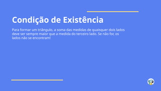 Condição de Existência
Para formar um triângulo, a soma das medidas de quaisquer dois lados
deve ser sempre maior que a medida do terceiro lado. Se não for, os
lados não se encontram!
 