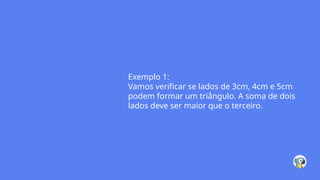 Exemplo 1:
Vamos verificar se lados de 3cm, 4cm e 5cm
podem formar um triângulo. A soma de dois
lados deve ser maior que o terceiro.
 