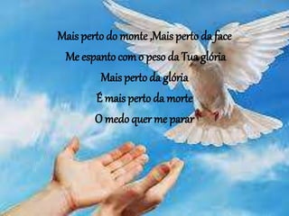 Mais perto do monte ,Mais perto da face
Me espanto com o peso da Tua glória
Mais perto da glória
É mais perto da morte
O medo quer me parar
 