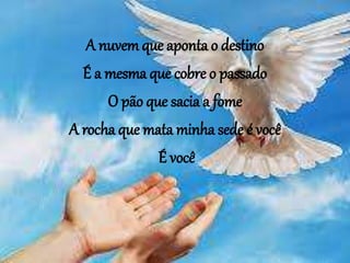 A nuvem que aponta o destino
É a mesma que cobre o passado
O pão que sacia a fome
A rocha que mata minha sede é você
É você
 