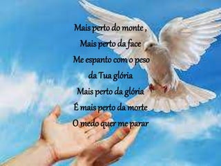 Mais perto do monte ,
Mais perto da face
Me espanto com o peso
da Tua glória
Mais perto da glória
É mais perto da morte
O medo quer me parar
 