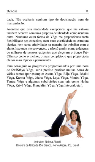 DeROSE                                                            11

dade. Não aceitaria nenhum tipo de doutrinação nem de
manipulação.
Acontece que esta modalidade excepcional que me cativou
também acenava com uma proposta de liberdade como nenhum
outro. Nenhuma outra forma de Yôga me proporcionou tanta
flexibilidade nos conceitos, nem tanta elasticidade na estrutura
técnica, nem tanta criatividade na maneira de trabalhar com o
aluno. Isso tudo me convenceu, e não só a mim como a dezenas
de milhares de pessoas exigentes que elegeram o tronco Pré-
Clássico como o melhor, o mais completo, o que proporciona
efeitos mais rápidos e permanentes.
Para conseguir os progressos proporcionados por uma hora
de SwáSthya Yôga, seria preciso praticar muitas horas de
vários ramos (por exemplo: Ásana Yôga, Rája Yôga, Bhakti
Yôga, Karma Yôga, Jñana Yôga, Laya Yôga, Mantra Yôga,
Tantra Yôga e algumas subdivisões suas tais como Hatha
Yôga, Kriyá Yôga, Kundaliní Yôga, Yôga Integral, etc.).




                       Instrutora Naiana Alberti,
       Diretora da Unidade Rio Branco, Porto Alegre, RS, Brasil
 