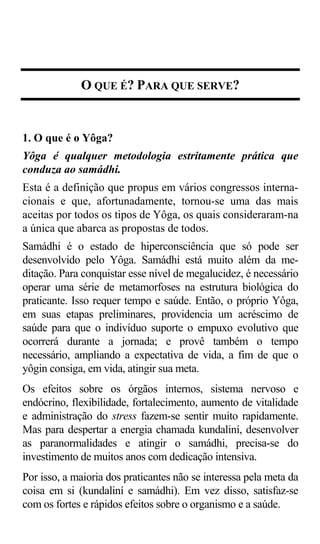 O QUE É? PARA QUE SERVE?


1. O que é o Yôga?
Yôga é qualquer metodologia estritamente prática que
conduza ao samádhi.
Esta é a definição que propus em vários congressos interna-
cionais e que, afortunadamente, tornou-se uma das mais
aceitas por todos os tipos de Yôga, os quais consideraram-na
a única que abarca as propostas de todos.
Samádhi é o estado de hiperconsciência que só pode ser
desenvolvido pelo Yôga. Samádhi está muito além da me-
ditação. Para conquistar esse nível de megalucidez, é necessário
operar uma série de metamorfoses na estrutura biológica do
praticante. Isso requer tempo e saúde. Então, o próprio Yôga,
em suas etapas preliminares, providencia um acréscimo de
saúde para que o indivíduo suporte o empuxo evolutivo que
ocorrerá durante a jornada; e provê também o tempo
necessário, ampliando a expectativa de vida, a fim de que o
yôgin consiga, em vida, atingir sua meta.
Os efeitos sobre os órgãos internos, sistema nervoso e
endócrino, flexibilidade, fortalecimento, aumento de vitalidade
e administração do stress fazem-se sentir muito rapidamente.
Mas para despertar a energia chamada kundaliní, desenvolver
as paranormalidades e atingir o samádhi, precisa-se do
investimento de muitos anos com dedicação intensiva.
Por isso, a maioria dos praticantes não se interessa pela meta da
coisa em si (kundaliní e samádhi). Em vez disso, satisfaz-se
com os fortes e rápidos efeitos sobre o organismo e a saúde.
 