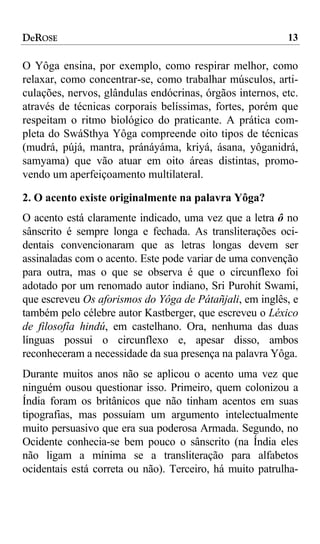 DeROSE                                                    13

O Yôga ensina, por exemplo, como respirar melhor, como
relaxar, como concentrar-se, como trabalhar músculos, arti-
culações, nervos, glândulas endócrinas, órgãos internos, etc.
através de técnicas corporais belíssimas, fortes, porém que
respeitam o ritmo biológico do praticante. A prática com-
pleta do SwáSthya Yôga compreende oito tipos de técnicas
(mudrá, pújá, mantra, pránáyáma, kriyá, ásana, yôganidrá,
samyama) que vão atuar em oito áreas distintas, promo-
vendo um aperfeiçoamento multilateral.

2. O acento existe originalmente na palavra Yôga?
O acento está claramente indicado, uma vez que a letra ô no
sânscrito é sempre longa e fechada. As transliterações oci-
dentais convencionaram que as letras longas devem ser
assinaladas com o acento. Este pode variar de uma convenção
para outra, mas o que se observa é que o circunflexo foi
adotado por um renomado autor indiano, Sri Purohit Swami,
que escreveu Os aforismos do Yôga de Pátañjali, em inglês, e
também pelo célebre autor Kastberger, que escreveu o Léxico
de filosofía hindú, em castelhano. Ora, nenhuma das duas
línguas possui o circunflexo e, apesar disso, ambos
reconheceram a necessidade da sua presença na palavra Yôga.
Durante muitos anos não se aplicou o acento uma vez que
ninguém ousou questionar isso. Primeiro, quem colonizou a
Índia foram os britânicos que não tinham acentos em suas
tipografias, mas possuíam um argumento intelectualmente
muito persuasivo que era sua poderosa Armada. Segundo, no
Ocidente conhecia-se bem pouco o sânscrito (na Índia eles
não ligam a mínima se a transliteração para alfabetos
ocidentais está correta ou não). Terceiro, há muito patrulha-
 