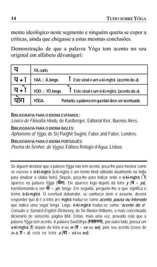 14                                                           TUDO SOBRE YÔGA

mento ideológico neste segmento e ninguém queria se expor a
críticas, ainda que chegasse a estas mesmas conclusões.
Demonstração de que a palavra Yôga tem acento no seu
original em alfabeto dêvanágarí:

 y            YA, curto.

 y+a          YAA ∴ Á, longo.       a    Este sinal é um a-ki-mátrá (acento do a).

 y + ae       YOO ∴ YÔ, longo.      ae   Este sinal é um ô-ki-mátrá (acento do o).

 yaeg         YÔGA.             Portanto, a palavra em questão deve ser acentuada.


BIBLIOGRAFIA PARA O IDIOMA ESPANHOL:
Léxico de Filosofía Hindú, de Kastberger, Editorial Kier, Buenos Aires.
BIBLIOGRAFIA PARA O IDIOMA INGLÊS:
Aphorisms of Yôga, de Srí Purôhit Swámi, Faber and Faber, Londres.
BIBLIOGRAFIA PARA O IDIOMA PORTUGUÊS:
Poema do Senhor, de Vyasa, Editora Relógio d’Água, Lisboa.


Se alguém declarar que a palavra Yôga não tem acento, peça-lhe para mostrar como
se escreve o ô-ki-mátrá (ô-ki-mátrá é um termo hindi utilizado atualmente na Índia
para sinalizar a sílaba forte). Depois, peça-lhe para indicar onde o ô-ki-mátrá ( ae)
aparece na palavra Yôga (yaeg). Ele aparece logo depois da letra y (y = ya),
transformando-a em yae = yô, longa. Em seguida, pergunte-lhe o que significa o
termo ô-ki-mátrá. O eventual debatedor, se conhecer bem o assunto, deverá
responder que ô é a letra o e mátrá traduz-se como acento, pausa ou intervalo
que indica uma vogal longa. Logo, ô-ki-mátrá traduz-se como “acento do o”.
Consulte o Sanskrit-English Dictionary, de Sir Monier-Williams, o mais conceituado
dicionário de sânscrito, página 804. Então, mais uma vez, provado está que a
palavra Yôga tem acento. A palavra SwáSthya (SvaSWy), por outro lado, possui um
a-ki-mátrá (a) depois da letra v ou w (v = va ou wa), pois seu acento (crase de
a+a, aa = á) está na letra a.(va = vá ou wá).
 