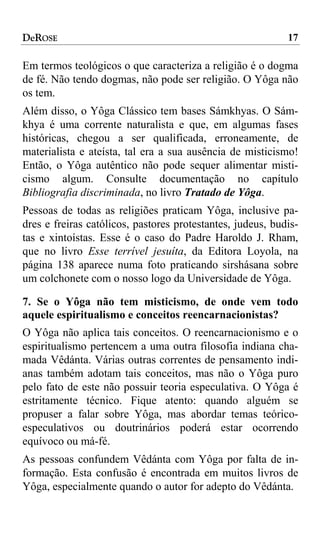 DeROSE                                                      17

Em termos teológicos o que caracteriza a religião é o dogma
de fé. Não tendo dogmas, não pode ser religião. O Yôga não
os tem.
Além disso, o Yôga Clássico tem bases Sámkhyas. O Sám-
khya é uma corrente naturalista e que, em algumas fases
históricas, chegou a ser qualificada, erroneamente, de
materialista e ateísta, tal era a sua ausência de misticismo!
Então, o Yôga autêntico não pode sequer alimentar misti-
cismo algum. Consulte documentação no capítulo
Bibliografia discriminada, no livro Tratado de Yôga.
Pessoas de todas as religiões praticam Yôga, inclusive pa-
dres e freiras católicos, pastores protestantes, judeus, budis-
tas e xintoístas. Esse é o caso do Padre Haroldo J. Rham,
que no livro Esse terrível jesuíta, da Editora Loyola, na
página 138 aparece numa foto praticando sirshásana sobre
um colchonete com o nosso logo da Universidade de Yôga.

7. Se o Yôga não tem misticismo, de onde vem todo
aquele espiritualismo e conceitos reencarnacionistas?
O Yôga não aplica tais conceitos. O reencarnacionismo e o
espiritualismo pertencem a uma outra filosofia indiana cha-
mada Vêdánta. Várias outras correntes de pensamento indi-
anas também adotam tais conceitos, mas não o Yôga puro
pelo fato de este não possuir teoria especulativa. O Yôga é
estritamente técnico. Fique atento: quando alguém se
propuser a falar sobre Yôga, mas abordar temas teórico-
especulativos ou doutrinários poderá estar ocorrendo
equívoco ou má-fé.
As pessoas confundem Vêdánta com Yôga por falta de in-
formação. Esta confusão é encontrada em muitos livros de
Yôga, especialmente quando o autor for adepto do Vêdánta.
 