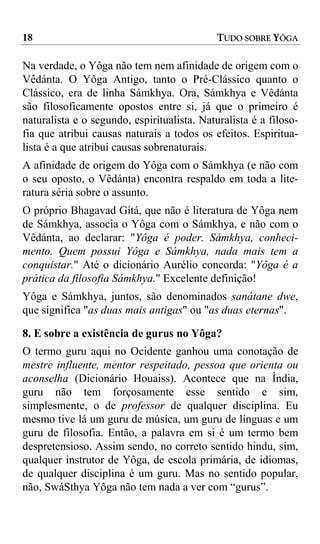 18                                           TUDO SOBRE YÔGA

Na verdade, o Yôga não tem nem afinidade de origem com o
Vêdánta. O Yôga Antigo, tanto o Pré-Clássico quanto o
Clássico, era de linha Sámkhya. Ora, Sámkhya e Vêdánta
são filosoficamente opostos entre si, já que o primeiro é
naturalista e o segundo, espiritualista. Naturalista é a filoso-
fia que atribui causas naturais a todos os efeitos. Espiritua-
lista é a que atribui causas sobrenaturais.
A afinidade de origem do Yôga com o Sámkhya (e não com
o seu oposto, o Vêdánta) encontra respaldo em toda a lite-
ratura séria sobre o assunto.
O próprio Bhagavad Gítá, que não é literatura de Yôga nem
de Sámkhya, associa o Yôga com o Sámkhya, e não com o
Vêdánta, ao declarar: "Yôga é poder. Sámkhya, conheci-
mento. Quem possui Yôga e Sámkhya, nada mais tem a
conquistar." Até o dicionário Aurélio concorda: "Yôga é a
prática da filosofia Sámkhya." Excelente definição!
Yôga e Sámkhya, juntos, são denominados sanátane dwe,
que significa "as duas mais antigas" ou "as duas eternas".

8. E sobre a existência de gurus no Yôga?
O termo guru aqui no Ocidente ganhou uma conotação de
mestre influente, mentor respeitado, pessoa que orienta ou
aconselha (Dicionário Houaiss). Acontece que na Índia,
guru não tem forçosamente esse sentido e sim,
simplesmente, o de professor de qualquer disciplina. Eu
mesmo tive lá um guru de música, um guru de línguas e um
guru de filosofia. Então, a palavra em si é um termo bem
despretensioso. Assim sendo, no correto sentido hindu, sim,
qualquer instrutor de Yôga, de escola primária, de idiomas,
de qualquer disciplina é um guru. Mas no sentido popular,
não, SwáSthya Yôga não tem nada a ver com “gurus”.
 