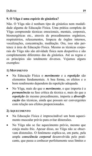 DeROSE                                                   19

9. O Yôga é uma espécie de ginástica?
Não. O Yôga não é nenhum tipo de ginástica nem modali-
dade alguma de Educação Física. Uma prática completa de
Yôga compreende técnicas emocionais, mentais, corporais,
bioenergéticas etc., através de procedimentos orgânicos,
respiratórios, relaxamentos, limpeza de órgãos internos,
vocalizações, concentração, meditação. Ora, isso não per-
tence à área de Educação Física. Mesmo as técnicas corpo-
rais do Yôga não são atividade física nem desportiva e são
completamente diferentes das da ginástica. Até as regras e
os princípios são totalmente diversos. Vejamos alguns
exemplos:

1) MOVIMENTO
•   Na Educação Física o movimento e a repetição são
    elementos fundamentais. A boa forma, os efeitos e o
    bom rendimento dependem da repetição adequada.
•   No Yôga, mais do que o movimento, o que importa é a
    permanência na fase crítica da técnica e, mais do que a
    repetição do mesmo procedimento, importa a diversifi-
    cação das técnicas, ainda que possam ser convergentes
    com relação aos efeitos proporcionados.

2) AQUECIMENTO
•   Na Educação Física é imprescindível um bom aqueci-
    mento muscular prévio para evitar distensões.
•   No Yôga não se faz aquecimento prévio, mesmo que
    esteja muito frio. Apesar disso, no Yôga não se obser-
    vam distensões. O fenômeno explica-se, em parte, pela
    ampla consciência corporal desenvolvida pelo prati-
    cante, que passa a conhecer perfeitamente seus limites e
 