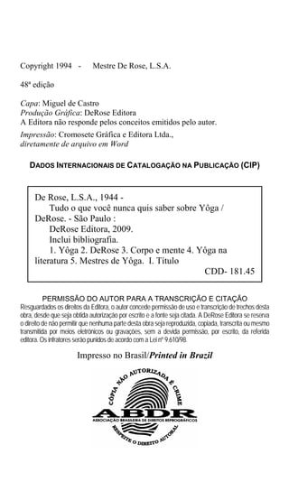 Copyright 1994 -             Mestre De Rose, L.S.A.

48ª edição

Capa: Miguel de Castro
Produção Gráfica: DeRose Editora
A Editora não responde pelos conceitos emitidos pelo autor.
Impressão: Cromosete Gráfica e Editora Ltda.,
diretamente de arquivo em Word

   DADOS INTERNACIONAIS DE CATALOGAÇÃO NA PUBLICAÇÃO (CIP)


     De Rose, L.S.A., 1944 -
          Tudo o que você nunca quis saber sobre Yôga /
     DeRose. - São Paulo :
          DeRose Editora, 2009.
          Inclui bibliografia.
          1. Yôga 2. DeRose 3. Corpo e mente 4. Yôga na
     literatura 5. Mestres de Yôga. I. Título
                                                  CDD- 181.45

          PERMISSÃO DO AUTOR PARA A TRANSCRIÇÃO E CITAÇÃO
Resguardados os direitos da Editora, o autor concede permissão de uso e transcrição de trechos desta
obra, desde que seja obtida autorização por escrito e a fonte seja citada. A DeRose Editora se reserva
o direito de não permitir que nenhuma parte desta obra seja reproduzida, copiada, transcrita ou mesmo
transmitida por meios eletrônicos ou gravações, sem a devida permissão, por escrito, da referida
editora. Os infratores serão punidos de acordo com a Lei nº 9.610/98.

                       Impresso no Brasil/Printed in Brazil
 