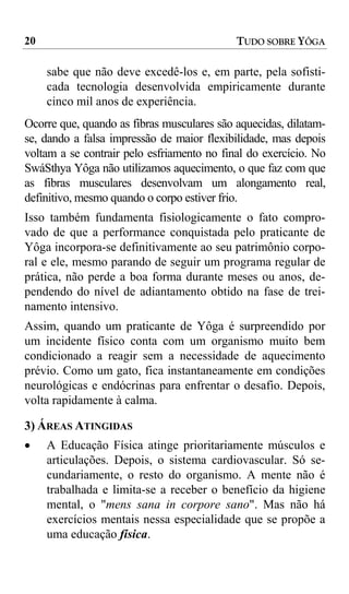20                                          TUDO SOBRE YÔGA

     sabe que não deve excedê-los e, em parte, pela sofisti-
     cada tecnologia desenvolvida empiricamente durante
     cinco mil anos de experiência.
Ocorre que, quando as fibras musculares são aquecidas, dilatam-
se, dando a falsa impressão de maior flexibilidade, mas depois
voltam a se contrair pelo esfriamento no final do exercício. No
SwáSthya Yôga não utilizamos aquecimento, o que faz com que
as fibras musculares desenvolvam um alongamento real,
definitivo, mesmo quando o corpo estiver frio.
Isso também fundamenta fisiologicamente o fato compro-
vado de que a performance conquistada pelo praticante de
Yôga incorpora-se definitivamente ao seu patrimônio corpo-
ral e ele, mesmo parando de seguir um programa regular de
prática, não perde a boa forma durante meses ou anos, de-
pendendo do nível de adiantamento obtido na fase de trei-
namento intensivo.
Assim, quando um praticante de Yôga é surpreendido por
um incidente físico conta com um organismo muito bem
condicionado a reagir sem a necessidade de aquecimento
prévio. Como um gato, fica instantaneamente em condições
neurológicas e endócrinas para enfrentar o desafio. Depois,
volta rapidamente à calma.

3) ÁREAS ATINGIDAS
•    A Educação Física atinge prioritariamente músculos e
     articulações. Depois, o sistema cardiovascular. Só se-
     cundariamente, o resto do organismo. A mente não é
     trabalhada e limita-se a receber o benefício da higiene
     mental, o "mens sana in corpore sano". Mas não há
     exercícios mentais nessa especialidade que se propõe a
     uma educação física.
 