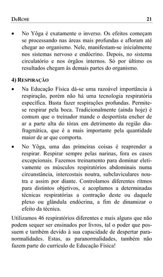 DeROSE                                                   21

•   No Yôga é exatamente o inverso. Os efeitos começam
    se processando nas áreas mais profundas e afloram até
    chegar ao organismo. Nele, manifestam-se inicialmente
    nos sistemas nervoso e endócrino. Depois, no sistema
    circulatório e nos órgãos internos. Só por último os
    resultados chegam às demais partes do organismo.

4) RESPIRAÇÃO
•   Na Educação Física dá-se uma razoável importância à
    respiração, porém não há uma tecnologia respiratória
    específica. Basta fazer respirações profundas. Permite-
    se respirar pela boca. Tradicionalmente (ainda hoje) é
    comum que o treinador mande o desportista encher de
    ar a parte alta do tórax em detrimento da região dia-
    fragmática, que é a mais importante pela quantidade
    maior de ar que comporta.
•   No Yôga, uma das primeiras coisas é reaprender a
    respirar. Respirar sempre pelas narinas, fora os casos
    excepcionais. Fazemos treinamento para dominar eleti-
    vamente os músculos respiratórios abdominais numa
    circunstância, intercostais noutra, subclaviculares nou-
    tra e assim por diante. Controlamos diferentes ritmos
    para distintos objetivos, e acoplamos a determinadas
    técnicas respiratórias a contração deste ou daquele
    plexo ou glândula endócrina, a fim de dinamizar o
    efeito da técnica.
Utilizamos 46 respiratórios diferentes e mais alguns que não
podem sequer ser ensinados por livros, tal o poder que pos-
suem e também devido à sua capacidade de despertar para-
normalidades. Estas, as paranormalidades, também não
fazem parte do currículo de Educação Física!
 