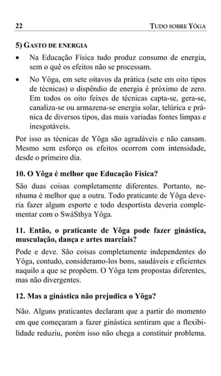 22                                         TUDO SOBRE YÔGA

5) GASTO DE ENERGIA
•    Na Educação Física tudo produz consumo de energia,
     sem o quê os efeitos não se processam.
•    No Yôga, em sete oitavos da prática (sete em oito tipos
     de técnicas) o dispêndio de energia é próximo de zero.
     Em todos os oito feixes de técnicas capta-se, gera-se,
     canaliza-se ou armazena-se energia solar, telúrica e prá-
     nica de diversos tipos, das mais variadas fontes limpas e
     inesgotáveis.
Por isso as técnicas de Yôga são agradáveis e não cansam.
Mesmo sem esforço os efeitos ocorrem com intensidade,
desde o primeiro dia.

10. O Yôga é melhor que Educação Física?
São duas coisas completamente diferentes. Portanto, ne-
nhuma é melhor que a outra. Todo praticante de Yôga deve-
ria fazer algum esporte e todo desportista deveria comple-
mentar com o SwáSthya Yôga.

11. Então, o praticante de Yôga pode fazer ginástica,
musculação, dança e artes marciais?
Pode e deve. São coisas completamente independentes do
Yôga, contudo, consideramo-los bons, saudáveis e eficientes
naquilo a que se propõem. O Yôga tem propostas diferentes,
mas não divergentes.

12. Mas a ginástica não prejudica o Yôga?
Não. Alguns praticantes declaram que a partir do momento
em que começaram a fazer ginástica sentiram que a flexibi-
lidade reduziu, porém isso não chega a constituir problema.
 