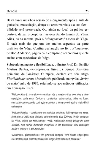 DeROSE                                                                      23

Basta fazer uma boa sessão de alongamento após a aula de
ginástica, musculação, dança ou artes marciais e a sua flexi-
bilidade será preservada. Ou, ainda no local da prática es-
portiva, deixar o corpo esfriar executando ásanas do Yôga.
Aliás, dá na mesma, pois o "alongamento" nasceu do Yôga.
É nada mais do que um dos muitos aspectos da parte
orgânica do Yôga. Confira declaração no livro Alongue-se,
de Bob Anderson, página 66 e compare os exercícios que ele
ensina com as técnicas de Yôga.
Sobre alongamento e flexibilidade, o ilustre Prof. Dr. Estélio
Martins Dantas, ex-preparador físico da Equipe Brasileira
Feminina de Ginástica Olímpica, declara em seu artigo
Flexibilidade versus Musculação publicado na revista Sprint
de maio/junho de 1985, referindo-se aos métodos utilizados
em Educação Física:
   "Método Ativo (...) consiste em realizar três a quatro séries com dez a vinte
   repetições cada uma. Devido a constantes estiramentos, ativa os fusos
   musculares provocando contração muscular e tornando o trabalho mais difícil
   e doloroso.

   "Método Passivo - consistindo em posições estáticas, foi inspirado no Yôga.
   Além de ser 20% mais eficiente que o método ativo (Oliveira-1980), segundo
   De Vries, citado por Kuntzleman (1978), 'representa menos perigo de dano
   tecidual, tem menor demanda energética e faz prevenção e/ou consegue
   aliviar a tensão e a dor muscular.'

   "Atualmente, principalmente em ginástica olímpica vem sendo empregado
   este método com permanências extra-longas (em torno de 5 minutos)."
 