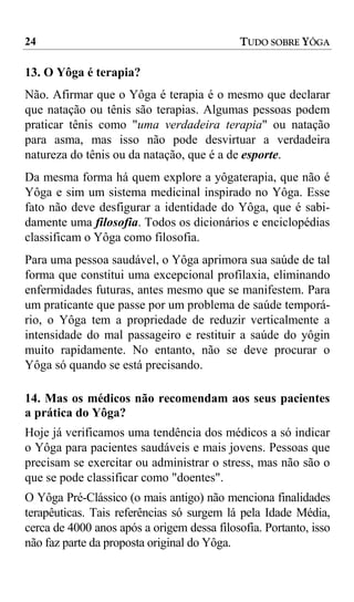 24                                           TUDO SOBRE YÔGA

13. O Yôga é terapia?
Não. Afirmar que o Yôga é terapia é o mesmo que declarar
que natação ou tênis são terapias. Algumas pessoas podem
praticar tênis como "uma verdadeira terapia" ou natação
para asma, mas isso não pode desvirtuar a verdadeira
natureza do tênis ou da natação, que é a de esporte.
Da mesma forma há quem explore a yôgaterapia, que não é
Yôga e sim um sistema medicinal inspirado no Yôga. Esse
fato não deve desfigurar a identidade do Yôga, que é sabi-
damente uma filosofia. Todos os dicionários e enciclopédias
classificam o Yôga como filosofia.
Para uma pessoa saudável, o Yôga aprimora sua saúde de tal
forma que constitui uma excepcional profilaxia, eliminando
enfermidades futuras, antes mesmo que se manifestem. Para
um praticante que passe por um problema de saúde temporá-
rio, o Yôga tem a propriedade de reduzir verticalmente a
intensidade do mal passageiro e restituir a saúde do yôgin
muito rapidamente. No entanto, não se deve procurar o
Yôga só quando se está precisando.

14. Mas os médicos não recomendam aos seus pacientes
a prática do Yôga?
Hoje já verificamos uma tendência dos médicos a só indicar
o Yôga para pacientes saudáveis e mais jovens. Pessoas que
precisam se exercitar ou administrar o stress, mas não são o
que se pode classificar como "doentes".
O Yôga Pré-Clássico (o mais antigo) não menciona finalidades
terapêuticas. Tais referências só surgem lá pela Idade Média,
cerca de 4000 anos após a origem dessa filosofia. Portanto, isso
não faz parte da proposta original do Yôga.
 
