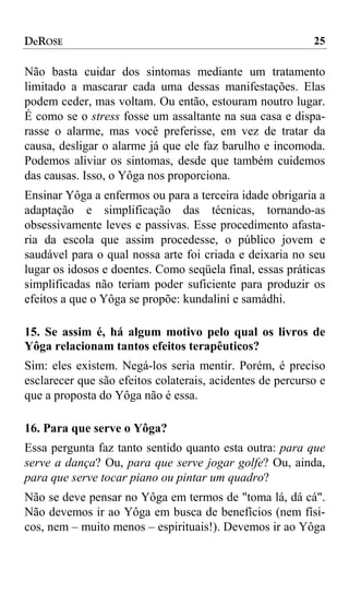 DeROSE                                                     25

Não basta cuidar dos sintomas mediante um tratamento
limitado a mascarar cada uma dessas manifestações. Elas
podem ceder, mas voltam. Ou então, estouram noutro lugar.
É como se o stress fosse um assaltante na sua casa e dispa-
rasse o alarme, mas você preferisse, em vez de tratar da
causa, desligar o alarme já que ele faz barulho e incomoda.
Podemos aliviar os sintomas, desde que também cuidemos
das causas. Isso, o Yôga nos proporciona.
Ensinar Yôga a enfermos ou para a terceira idade obrigaria a
adaptação e simplificação das técnicas, tornando-as
obsessivamente leves e passivas. Esse procedimento afasta-
ria da escola que assim procedesse, o público jovem e
saudável para o qual nossa arte foi criada e deixaria no seu
lugar os idosos e doentes. Como seqüela final, essas práticas
simplificadas não teriam poder suficiente para produzir os
efeitos a que o Yôga se propõe: kundaliní e samádhi.

15. Se assim é, há algum motivo pelo qual os livros de
Yôga relacionam tantos efeitos terapêuticos?
Sim: eles existem. Negá-los seria mentir. Porém, é preciso
esclarecer que são efeitos colaterais, acidentes de percurso e
que a proposta do Yôga não é essa.

16. Para que serve o Yôga?
Essa pergunta faz tanto sentido quanto esta outra: para que
serve a dança? Ou, para que serve jogar golfe? Ou, ainda,
para que serve tocar piano ou pintar um quadro?
Não se deve pensar no Yôga em termos de "toma lá, dá cá".
Não devemos ir ao Yôga em busca de benefícios (nem físi-
cos, nem – muito menos – espirituais!). Devemos ir ao Yôga
 