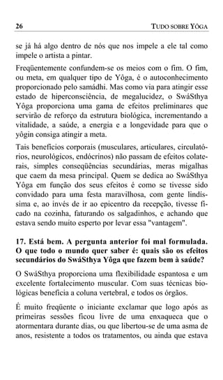 26                                         TUDO SOBRE YÔGA

se já há algo dentro de nós que nos impele a ele tal como
impele o artista a pintar.
Freqüentemente confundem-se os meios com o fim. O fim,
ou meta, em qualquer tipo de Yôga, é o autoconhecimento
proporcionado pelo samádhi. Mas como via para atingir esse
estado de hiperconsciência, de megalucidez, o SwáSthya
Yôga proporciona uma gama de efeitos preliminares que
servirão de reforço da estrutura biológica, incrementando a
vitalidade, a saúde, a energia e a longevidade para que o
yôgin consiga atingir a meta.
Tais benefícios corporais (musculares, articulares, circulató-
rios, neurológicos, endócrinos) não passam de efeitos colate-
rais, simples conseqüências secundárias, meras migalhas
que caem da mesa principal. Quem se dedica ao SwáSthya
Yôga em função dos seus efeitos é como se tivesse sido
convidado para uma festa maravilhosa, com gente lindís-
sima e, ao invés de ir ao epicentro da recepção, tivesse fi-
cado na cozinha, faturando os salgadinhos, e achando que
estava sendo muito esperto por levar essa "vantagem".

17. Está bem. A pergunta anterior foi mal formulada.
O que todo o mundo quer saber é: quais são os efeitos
secundários do SwáSthya Yôga que fazem bem à saúde?
O SwáSthya proporciona uma flexibilidade espantosa e um
excelente fortalecimento muscular. Com suas técnicas bio-
lógicas beneficia a coluna vertebral, e todos os órgãos.
É muito freqüente o iniciante exclamar que logo após as
primeiras sessões ficou livre de uma enxaqueca que o
atormentara durante dias, ou que libertou-se de uma asma de
anos, resistente a todos os tratamentos, ou ainda que estava
 