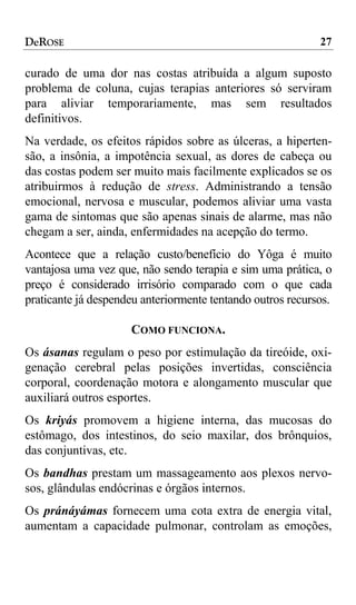DeROSE                                                      27

curado de uma dor nas costas atribuída a algum suposto
problema de coluna, cujas terapias anteriores só serviram
para aliviar temporariamente, mas sem resultados
definitivos.
Na verdade, os efeitos rápidos sobre as úlceras, a hiperten-
são, a insônia, a impotência sexual, as dores de cabeça ou
das costas podem ser muito mais facilmente explicados se os
atribuirmos à redução de stress. Administrando a tensão
emocional, nervosa e muscular, podemos aliviar uma vasta
gama de sintomas que são apenas sinais de alarme, mas não
chegam a ser, ainda, enfermidades na acepção do termo.
Acontece que a relação custo/benefício do Yôga é muito
vantajosa uma vez que, não sendo terapia e sim uma prática, o
preço é considerado irrisório comparado com o que cada
praticante já despendeu anteriormente tentando outros recursos.

                     COMO FUNCIONA.
Os ásanas regulam o peso por estimulação da tireóide, oxi-
genação cerebral pelas posições invertidas, consciência
corporal, coordenação motora e alongamento muscular que
auxiliará outros esportes.
Os kriyás promovem a higiene interna, das mucosas do
estômago, dos intestinos, do seio maxilar, dos brônquios,
das conjuntivas, etc.
Os bandhas prestam um massageamento aos plexos nervo-
sos, glândulas endócrinas e órgãos internos.
Os pránáyámas fornecem uma cota extra de energia vital,
aumentam a capacidade pulmonar, controlam as emoções,
 