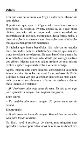 DeROSE                                                      29

tizar que uma coisa nobre é o Yôga e outra bem inferior são
seus efeitos.
O praticante que quer o Yôga e não meramente os seus
benefícios, lê, pesquisa, investe, dedica-se. Já o que busca
efeitos, esse não está se importando com a seriedade ou
autenticidade do método, encorajando, dessa forma malsã, a
disseminação de ensinantes sem formação nem habilitação,
mas que saibam prometer benefícios.
O sádhaka que busca benefícios não valoriza os estudos
mais profundos nem as sofisticações técnicas que seu ins-
trutor se esforça por oferecer. Ele quer benefícios e tanto faz
se o método é autêntico ou não, desde que consiga usufruir
dos efeitos. Mesmo que eles sejam produto de uma mistura
exótica e apócrifa que nada tenha a ver com o Yôga.
Agora, imagine uma outra situação, conseqüência da atitude
acima descrita. Suponha que você é um professor de Ballet
Clássico e, cada vez que vá ensinar uma técnica mais elabo-
rada para tornar seu aluno um bailarino de verdade e não um
mero iludido, ele reclame:
– Ah! Professor, não exija tanto de mim. Eu não estou aqui
para aprender a dançar. Vim só para emagrecer.
E um outro:
– Eu também não quero dançar. Só quero melhorar da
coluna.
E outro mais:
– Já não estou em idade de dançar. Meu médico me mandou
aqui para tratar da asma.
No final, você é professor de dança, mas ninguém quer
aprender a dançar, pois estão todos de olho só nos benefícios
 