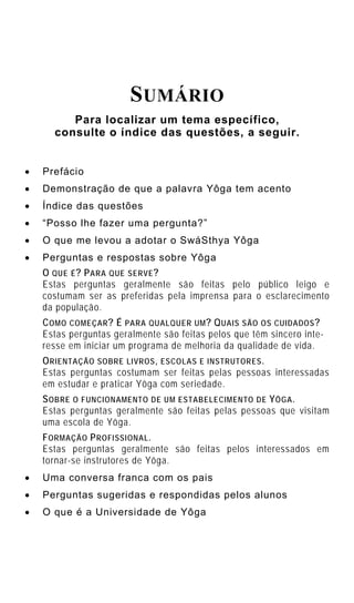 SUMÁRIO
         Para localizar um tema específico,
      consulte o índice das questões, a seguir.


•   Prefácio
•   Demonstração de que a palavra Yôga tem acento
•   Índice das questões
•   “Posso lhe fazer uma pergunta?”
•   O que me levou a adotar o SwáSthya Yôga
•   Perguntas e respostas sobre Yôga
    O QUE É ? P ARA QUE SERVE ?
    Estas perguntas geralmente são feitas pelo público leigo e
    costumam ser as preferidas pela imprensa para o esclarecimento
    da população.
    C OMO COMEÇAR ? É PARA QUALQUER UM ? Q UAIS SÃO OS CUIDADOS ?
    Estas perguntas geralmente são feitas pelos que têm sincero inte-
    resse em iniciar um programa de melhoria da qualidade de vida.
    O RIENTAÇÃO SOBRE LIVROS , ESCOLAS E INSTRUTORES .
    Estas perguntas costumam ser feitas pelas pessoas interessadas
    em estudar e praticar Yôga com seriedade.
    S OBRE O FUNCIONAMENTO DE UM ESTABELECIMENTO DE Y ÔGA .
    Estas perguntas geralmente são feitas pelas pessoas que visitam
    uma escola de Yôga.
    F ORMAÇÃO P ROFISSIONAL .
    Estas perguntas geralmente são feitas pelos interessados em
    tornar-se instrutores de Yôga.
•   Uma conversa franca com os pais
•   Perguntas sugeridas e respondidas pelos alunos
•   O que é a Universidade de Yôga
 