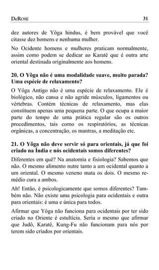 DeROSE                                                 31

dez autores de Yôga hindus, é bem provável que você
citasse dez homens e nenhuma mulher.
No Ocidente homens e mulheres praticam normalmente,
assim como podem se dedicar ao Karatê que é outra arte
oriental destinada originalmente aos homens.

20. O Yôga não é uma modalidade suave, muito parada?
Uma espécie de relaxamento?
O Yôga Antigo não é uma espécie de relaxamento. Ele é
biológico, não cansa e não agride músculos, ligamentos ou
vértebras. Contém técnicas de relaxamento, mas elas
constituem apenas uma pequena parte. O que ocupa a maior
parte do tempo de uma prática regular são os outros
procedimentos, tais como os respiratórios, as técnicas
orgânicas, a concentração, os mantras, a meditação etc.

21. O Yôga não deve servir só para orientais, já que foi
criado na Índia e nós ocidentais somos diferentes?
Diferentes em quê? Na anatomia e fisiologia? Sabemos que
não. O mesmo alimento nutre tanto a um ocidental quanto a
um oriental. O mesmo veneno mata os dois. O mesmo re-
médio cura a ambos.
Ah! Então, é psicologicamente que somos diferentes? Tam-
bém não. Não existe uma psicologia para ocidentais e outra
para orientais: é uma e única para todos.
Afirmar que Yôga não funciona para ocidentais por ter sido
criado no Oriente é estultícia. Seria o mesmo que afirmar
que Judô, Karatê, Kung-Fu não funcionam para nós por
terem sido criados por orientais.
 
