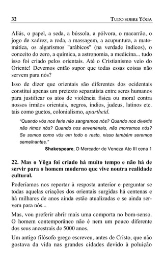 32                                            TUDO SOBRE YÔGA

Aliás, o papel, a seda, a bússola, a pólvora, o macarrão, o
jogo de xadrez, a roda, a massagem, a acupuntura, a mate-
mática, os algarismos "arábicos" (na verdade índicos), o
conceito do zero, a química, a astronomia, a medicina... tudo
isso foi criado pelos orientais. Até o Cristianismo veio do
Oriente! Devemos então supor que todas essas coisas não
servem para nós?
Isso de dizer que orientais são diferentes dos ocidentais
constitui apenas um pretexto separatista entre seres humanos
para justificar os atos de violência física ou moral contra
nossos irmãos orientais, negros, índios, judeus, latinos etc.
tais como guetos, colonialismo, apartheid.
     “Quando vós nos feris não sangramos nós? Quando nos divertis
     não rimos nós? Quando nos envenenais, não morremos nós?
     Se somos como vós em todo o resto, nisso também seremos
     semelhantes.”
                Shakespeare, O Mercador de Veneza Ato III cena 1

22. Mas o Yôga foi criado há muito tempo e não há de
servir para o homem moderno que vive noutra realidade
cultural.
Poderíamos nos reportar à resposta anterior e perguntar se
todas aquelas criações dos orientais surgidas há centenas e
há milhares de anos ainda estão atualizadas e se ainda ser-
vem para nós...
Mas, vou preferir abrir mais uma comporta no bom-senso.
O homem contemporâneo não é nem um pouco diferente
dos seus ancestrais de 5000 anos.
Um antigo filósofo grego escreveu, antes de Cristo, que não
gostava da vida nas grandes cidades devido à poluição
 