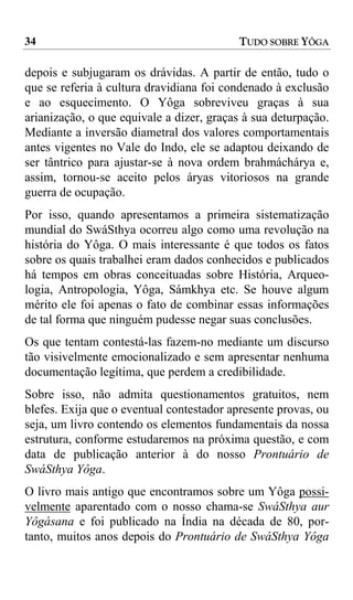 34                                         TUDO SOBRE YÔGA

depois e subjugaram os drávidas. A partir de então, tudo o
que se referia à cultura dravidiana foi condenado à exclusão
e ao esquecimento. O Yôga sobreviveu graças à sua
arianização, o que equivale a dizer, graças à sua deturpação.
Mediante a inversão diametral dos valores comportamentais
antes vigentes no Vale do Indo, ele se adaptou deixando de
ser tântrico para ajustar-se à nova ordem brahmáchárya e,
assim, tornou-se aceito pelos áryas vitoriosos na grande
guerra de ocupação.
Por isso, quando apresentamos a primeira sistematização
mundial do SwáSthya ocorreu algo como uma revolução na
história do Yôga. O mais interessante é que todos os fatos
sobre os quais trabalhei eram dados conhecidos e publicados
há tempos em obras conceituadas sobre História, Arqueo-
logia, Antropologia, Yôga, Sámkhya etc. Se houve algum
mérito ele foi apenas o fato de combinar essas informações
de tal forma que ninguém pudesse negar suas conclusões.
Os que tentam contestá-las fazem-no mediante um discurso
tão visivelmente emocionalizado e sem apresentar nenhuma
documentação legítima, que perdem a credibilidade.
Sobre isso, não admita questionamentos gratuitos, nem
blefes. Exija que o eventual contestador apresente provas, ou
seja, um livro contendo os elementos fundamentais da nossa
estrutura, conforme estudaremos na próxima questão, e com
data de publicação anterior à do nosso Prontuário de
SwáSthya Yôga.
O livro mais antigo que encontramos sobre um Yôga possi-
velmente aparentado com o nosso chama-se SwáSthya aur
Yôgásana e foi publicado na Índia na década de 80, por-
tanto, muitos anos depois do Prontuário de SwáSthya Yôga
 