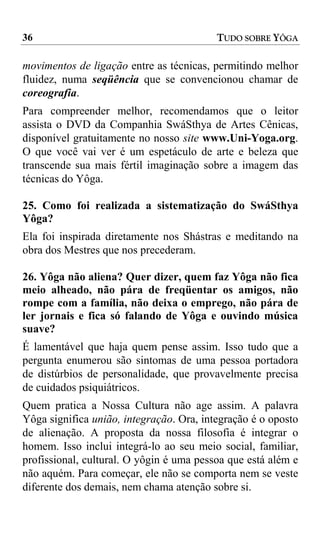 36                                        TUDO SOBRE YÔGA

movimentos de ligação entre as técnicas, permitindo melhor
fluidez, numa seqüência que se convencionou chamar de
coreografia.
Para compreender melhor, recomendamos que o leitor
assista o DVD da Companhia SwáSthya de Artes Cênicas,
disponível gratuitamente no nosso site www.Uni-Yoga.org.
O que você vai ver é um espetáculo de arte e beleza que
transcende sua mais fértil imaginação sobre a imagem das
técnicas do Yôga.

25. Como foi realizada a sistematização do SwáSthya
Yôga?
Ela foi inspirada diretamente nos Shástras e meditando na
obra dos Mestres que nos precederam.

26. Yôga não aliena? Quer dizer, quem faz Yôga não fica
meio alheado, não pára de freqüentar os amigos, não
rompe com a família, não deixa o emprego, não pára de
ler jornais e fica só falando de Yôga e ouvindo música
suave?
É lamentável que haja quem pense assim. Isso tudo que a
pergunta enumerou são sintomas de uma pessoa portadora
de distúrbios de personalidade, que provavelmente precisa
de cuidados psiquiátricos.
Quem pratica a Nossa Cultura não age assim. A palavra
Yôga significa união, integração. Ora, integração é o oposto
de alienação. A proposta da nossa filosofia é integrar o
homem. Isso inclui integrá-lo ao seu meio social, familiar,
profissional, cultural. O yôgin é uma pessoa que está além e
não aquém. Para começar, ele não se comporta nem se veste
diferente dos demais, nem chama atenção sobre si.
 