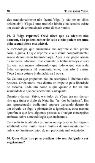 38                                         TUDO SOBRE YÔGA

eles tradicionalmente não fazem Yôga (a não ser os sikhs
ocidentais!). Yôga é uma tradição hindu e há séculos existe
um estado de animosidade entre sikhs e hindus.

29. O Yôga reprime? Ouvi dizer que os adeptos não
dançam, não podem comer de tudo e não podem ter uma
vida sexual plena e saudável.
A metodologia que ensinamos não reprime e não proíbe
coisa alguma. O que reprime é o sistema comportamental
ariano denominado brahmáchárya. Após a ocupação ariana
os indianos adotaram maciçamente o brahmáchárya e isso
faz crer aos menos informados que tudo o que venha da
Índia compreenda tal comportamento, mas não é assim.
Yôga é uma coisa e brahmáchárya é outra.
Na Cultura que propomos não há restrições à liberdade das
pessoas. Orientamos, mas dentro do respeito pela liberdade
de escolha. Cada um come o que quiser e faz da sua
sexualidade o que considerar mais adequado.
Quanto a dançar, Shiva, o criador do Yôga, era um dança-
rino que tinha o título de Natarája, "rei dos bailarinos". Em
sua representação tradicional aparece dançando dentro de
um círculo de fogo e pisoteando a ignorância, essa mesma
ignorância que leva algumas pessoas a divulgar concepções
errôneas sobre a metodologia que ensinamos.
Com relação às atitudes estranhas ou repressoras, tal respon-
sabilidade cabe muito mais à fantasia de uma mente confli-
tada e ao fanatismo típico de um praticante mal orientado.

30. Quer dizer que para praticar não sou obrigado a ser
vegetariano?
 