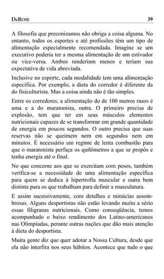 DeROSE                                                  39

A filosofia que preconizamos não obriga a coisa alguma. No
entanto, todos os esportes e até profissões têm um tipo de
alimentação especialmente recomendada. Imagine se um
executivo poderia ter a mesma alimentação de um estivador
ou vice-versa. Ambos renderiam menos e teriam sua
expectativa de vida abreviada.
Inclusive no esporte, cada modalidade tem uma alimentação
específica. Por exemplo, a dieta do corredor é diferente da
do fisiculturista. Mas a coisa ainda não é tão simples.
Entre os corredores, a alimentação do de 100 metros rasos é
uma e a do maratonista, outra. O primeiro precisa de
explosão, tem que ter em seus músculos elementos
nutricionais capazes de se transformar em grande quantidade
de energia em poucos segundos. O outro precisa que suas
reservas não se queimem nem em segundos nem em
minutos. É necessário um regime de lenta combustão para
que o maratonista perfaça os quilômetros a que se propôs e
tenha energia até o final.
No que concerne aos que se exercitam com pesos, também
verifica-se a necessidade de uma alimentação específica
para quem se dedica à hipertrofia muscular e outra bem
distinta para os que trabalham para definir a musculatura.
E assim sucessivamente, com detalhes e minúcias assom-
brosas. Alguns desportistas não estão levando muito a sério
essas filigranas nutricionais. Como conseqüência, temos
acompanhado o baixo rendimento dos Latino-americanos
nas Olimpíadas, perante outras nações que dão mais atenção
à dieta do desportista.
Muita gente diz que quer adotar a Nossa Cultura, desde que
ela não interfira nos seus hábitos. Acontece que tudo o que
 