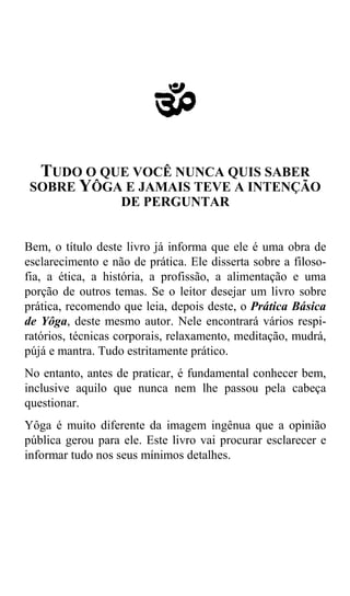 a
  TUDO O QUE VOCÊ NUNCA QUIS SABER
 SOBRE YÔGA E JAMAIS TEVE A INTENÇÃO
           DE PERGUNTAR


Bem, o título deste livro já informa que ele é uma obra de
esclarecimento e não de prática. Ele disserta sobre a filoso-
fia, a ética, a história, a profissão, a alimentação e uma
porção de outros temas. Se o leitor desejar um livro sobre
prática, recomendo que leia, depois deste, o Prática Básica
de Yôga, deste mesmo autor. Nele encontrará vários respi-
ratórios, técnicas corporais, relaxamento, meditação, mudrá,
pújá e mantra. Tudo estritamente prático.
No entanto, antes de praticar, é fundamental conhecer bem,
inclusive aquilo que nunca nem lhe passou pela cabeça
questionar.
Yôga é muito diferente da imagem ingênua que a opinião
pública gerou para ele. Este livro vai procurar esclarecer e
informar tudo nos seus mínimos detalhes.
 