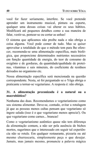 40                                         TUDO SOBRE YÔGA

você for fazer seriamente, interfere. Se você pretende
aprender um instrumento musical, pintura ou esporte,
qualquer uma dessas coisas vai alterar os seus hábitos.
Modificará até pequenos detalhes como a sua maneira de
falar, vestir-se, pentear-se ou cortar as unhas!
O sistema que aplicamos não proíbe nada e não obriga a
coisa alguma. Você pode comer de tudo. Mas se quiser
aproveitar a totalidade do que o método tem para lhe ofere-
cer, recomenda-se uma alimentação específica, mais bioló-
gica, que proporcione determinados nutrientes necessários
em função quantidade de energia, do teor de consumo de
oxigênio e de gorduras, da quantidade/qualidade de proteí-
nas, vitaminas e sais minerais, do coeficiente de resíduos
deixados no organismo etc.
Nossa alimentação específica será mencionada na questão
correspondente. Nesta, só foi perguntado se o Yôga obriga o
praticante a tornar-se vegetariano. A resposta é: não obriga.

31. A alimentação preconizada é a natural ou a
macrobiótica?
Nenhuma das duas. Recomendamos o vegetarianismo como
seu sistema alimentar. Deve-se, contudo, evitar a rotulagem
já que as pessoas menos cultas pensam que vegetariano só
ingere salada (isso é o que vegetariano menos aprecia!). Ou
que vegetariano come carnes... brancas!
Como o vegetarianismo autêntico quase não tem diferença
da alimentação comum, a não ser pela ausência de bichos
mortos, sugerimos que o interessado em seguir tal experiên-
cia não se rotule. Em qualquer restaurante, pizzaria ou até
mesmo churrascaria, simplesmente peça o que desejar.
Jamais, mas jamais mesmo, pronuncie a palavra mágica
 