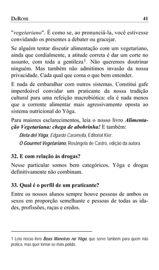 DeROSE                                                               41

"vegetariano". É como se, ao pronunciá-la, você estivesse
convidando os presentes a debater ou gracejar.
Se alguém tentar discutir alimentação com um vegetariano,
ainda que cordialmente, a atitude correta é dar um corte no
assunto, com toda a gentileza 1 . Não queremos doutrinar
ninguém. Mas também não admitimos invasão da nossa
privacidade. Cada qual que coma o que bem entender.
E nada de embaralhar com outros sistemas. Constitui gafe
imperdoável convidar um praticante da nossa tradição
cultural para uma refeição macrobiótica: ela é nada menos
que a corrente alimentar mais agressivamente oposta ao
sistema nutricional do Yôga.
Para maiores esclarecimentos, leia o nosso livro Alimenta-
ção Vegetariana: chega de abobrinha! E também:
    Dieta del Yôga, Edgardo Caramella, Editorial Kier.
    O Gourmet Vegetariano, Rosângela de Castro, edição da autora.

32. E com relação às drogas?
Nesse particular somos bem categóricos. Yôga e drogas
definitivamente não combinam.

33. Qual é o perfil de um praticante?
Entre os nossos alunos sempre houve pessoas de ambos os
sexos em proporção semelhante e pessoas de todas as ida-
des, profissões, raças e credos.




1 Leia nosso livro Boas Maneiras no Yôga, que serve também para quem não
pratica, mas quer tornar-se mais polido.
 