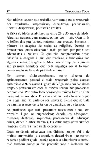 42                                        TUDO SOBRE YÔGA

Nos últimos anos nosso trabalho vem sendo mais procurado
por estudantes, empresários, executivos, profissionais
liberais, desportistas, políticos e artistas.
A faixa de idade estabilizou-se entre 20 e 50 anos de idade.
Algumas pessoas com menos, outras com mais. Quanto às
religiões dos praticantes, notamos que cresceu bastante o
número de adeptos de todas as religiões. Dentre os
protestantes temos observado mais procura por parte dos
adventistas e batistas. Os que não compreendem nossa
filosofia e chegam a publicar matérias difamatórias são
algumas seitas evangélicas. Mas isso se explica: algumas
são pessoas humildes que pela injustiça social ficaram
comprimidas na base da pirâmide cultural.
Em termos sócio-econômicos, nosso sistema de
aprimoramento pessoal é mais procurado pelas classes
culturais A e B. A classe C gosta de Yôga, mas poucos desse
grupo o praticam em escolas especializadas por problemas
econômicos. Por outro lado consomem muitos livros e CDs
para praticar sozinhos. Já a classe D cultural não sabe o que
é o Yôga, não faz parte do seu universo. Pensa que se trata
de alguma espécie de seita, ou de ginástica, ou de terapia.
As profissões que mais procuram nossa escola são, em
primeiro lugar, os engenheiros; depois, os advogados,
médicos, dentistas, arquitetos, professores de educação
física, dança e artes marciais. Os estudantes universitários
também formam uma parcela expressiva.
Outra tendência observada nos últimos tempos foi a de
muitos empresários e executivos descobrirem que nossos
recursos podiam ajudá-los não apenas a administrar o stress,
mas também aumentar sua produtividade e melhorar sua
 