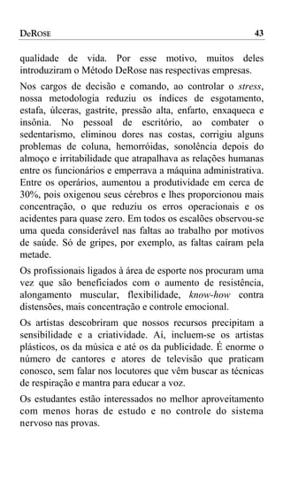 DeROSE                                                    43

qualidade de vida. Por esse motivo, muitos deles
introduziram o Método DeRose nas respectivas empresas.
Nos cargos de decisão e comando, ao controlar o stress,
nossa metodologia reduziu os índices de esgotamento,
estafa, úlceras, gastrite, pressão alta, enfarto, enxaqueca e
insônia. No pessoal de escritório, ao combater o
sedentarismo, eliminou dores nas costas, corrigiu alguns
problemas de coluna, hemorróidas, sonolência depois do
almoço e irritabilidade que atrapalhava as relações humanas
entre os funcionários e emperrava a máquina administrativa.
Entre os operários, aumentou a produtividade em cerca de
30%, pois oxigenou seus cérebros e lhes proporcionou mais
concentração, o que reduziu os erros operacionais e os
acidentes para quase zero. Em todos os escalões observou-se
uma queda considerável nas faltas ao trabalho por motivos
de saúde. Só de gripes, por exemplo, as faltas caíram pela
metade.
Os profissionais ligados à área de esporte nos procuram uma
vez que são beneficiados com o aumento de resistência,
alongamento muscular, flexibilidade, know-how contra
distensões, mais concentração e controle emocional.
Os artistas descobriram que nossos recursos precipitam a
sensibilidade e a criatividade. Aí, incluem-se os artistas
plásticos, os da música e até os da publicidade. É enorme o
número de cantores e atores de televisão que praticam
conosco, sem falar nos locutores que vêm buscar as técnicas
de respiração e mantra para educar a voz.
Os estudantes estão interessados no melhor aproveitamento
com menos horas de estudo e no controle do sistema
nervoso nas provas.
 