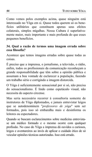 44                                          TUDO SOBRE YÔGA

Como vemos pelos exemplos acima, quase ninguém está
interessado no Yôga em si. Quase todos querem só os bene-
fícios utilitários que constituem apenas seus efeitos
colaterais, simples migalhas. Nossa Cultura é superlativa-
mente maior, mais importante e mais profunda do que esses
pequenos benefícios.

34. Qual a razão de termos uma imagem errada sobre
essa filosofia?
Acontece que temos imagens erradas sobre quase todas as
coisas.
É preciso que a imprensa, o jornalismo, a televisão, o rádio,
enfim, todos os profissionais da comunicação reconheçam a
grande responsabilidade que têm sobre a opinião pública e
assumam a boa vontade de esclarecer a população, fazendo
um trabalho sério e corrigindo a imagem distorcida.
O Yôga é suficientemente sensacional por si só, não precisa
do sensacionalismo. É lindo como espetáculo visual, não
necessita do aspecto circense.
Mas seria necessário recorrer à consultoria somente de
instrutores de Yôga diplomados, e jamais entrevistar leigos
que se autodenominem "professores de yóga" sem ser
formados, pois isso só embaralha mais e desinforma os
leitores ou espectadores.
Quando se buscam esclarecimentos sobre medicina entrevista-
se um médico formado e o mesmo ocorre com qualquer
profissão. No caso do Yôga a imprensa dá ouvidos a curiosos,
leigos e aventureiros ao invés de aplicar o cuidado ético de só
veicular opiniões técnicas autorizadas. Isso está errado.
 