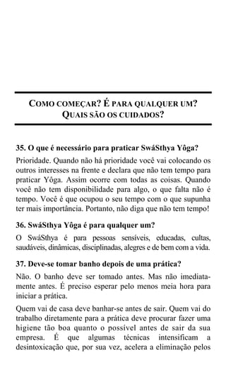 COMO COMEÇAR? É PARA QUALQUER UM?
          QUAIS SÃO OS CUIDADOS?


35. O que é necessário para praticar SwáSthya Yôga?
Prioridade. Quando não há prioridade você vai colocando os
outros interesses na frente e declara que não tem tempo para
praticar Yôga. Assim ocorre com todas as coisas. Quando
você não tem disponibilidade para algo, o que falta não é
tempo. Você é que ocupou o seu tempo com o que supunha
ter mais importância. Portanto, não diga que não tem tempo!

36. SwáSthya Yôga é para qualquer um?
O SwáSthya é para pessoas sensíveis, educadas, cultas,
saudáveis, dinâmicas, disciplinadas, alegres e de bem com a vida.

37. Deve-se tomar banho depois de uma prática?
Não. O banho deve ser tomado antes. Mas não imediata-
mente antes. É preciso esperar pelo menos meia hora para
iniciar a prática.
Quem vai de casa deve banhar-se antes de sair. Quem vai do
trabalho diretamente para a prática deve procurar fazer uma
higiene tão boa quanto o possível antes de sair da sua
empresa. É que algumas técnicas intensificam a
desintoxicação que, por sua vez, acelera a eliminação pelos
 