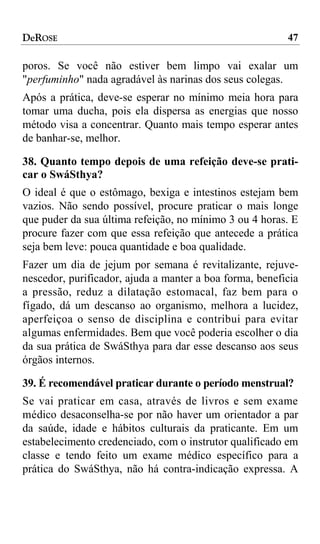 DeROSE                                                   47

poros. Se você não estiver bem limpo vai exalar um
"perfuminho" nada agradável às narinas dos seus colegas.
Após a prática, deve-se esperar no mínimo meia hora para
tomar uma ducha, pois ela dispersa as energias que nosso
método visa a concentrar. Quanto mais tempo esperar antes
de banhar-se, melhor.

38. Quanto tempo depois de uma refeição deve-se prati-
car o SwáSthya?
O ideal é que o estômago, bexiga e intestinos estejam bem
vazios. Não sendo possível, procure praticar o mais longe
que puder da sua última refeição, no mínimo 3 ou 4 horas. E
procure fazer com que essa refeição que antecede a prática
seja bem leve: pouca quantidade e boa qualidade.
Fazer um dia de jejum por semana é revitalizante, rejuve-
nescedor, purificador, ajuda a manter a boa forma, beneficia
a pressão, reduz a dilatação estomacal, faz bem para o
fígado, dá um descanso ao organismo, melhora a lucidez,
aperfeiçoa o senso de disciplina e contribui para evitar
algumas enfermidades. Bem que você poderia escolher o dia
da sua prática de SwáSthya para dar esse descanso aos seus
órgãos internos.

39. É recomendável praticar durante o período menstrual?
Se vai praticar em casa, através de livros e sem exame
médico desaconselha-se por não haver um orientador a par
da saúde, idade e hábitos culturais da praticante. Em um
estabelecimento credenciado, com o instrutor qualificado em
classe e tendo feito um exame médico específico para a
prática do SwáSthya, não há contra-indicação expressa. A
 