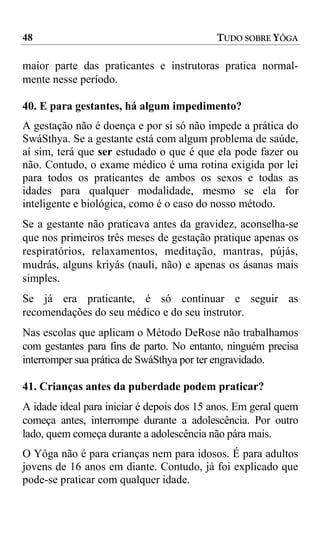 48                                         TUDO SOBRE YÔGA

maior parte das praticantes e instrutoras pratica normal-
mente nesse período.

40. E para gestantes, há algum impedimento?
A gestação não é doença e por si só não impede a prática do
SwáSthya. Se a gestante está com algum problema de saúde,
aí sim, terá que ser estudado o que é que ela pode fazer ou
não. Contudo, o exame médico é uma rotina exigida por lei
para todos os praticantes de ambos os sexos e todas as
idades para qualquer modalidade, mesmo se ela for
inteligente e biológica, como é o caso do nosso método.
Se a gestante não praticava antes da gravidez, aconselha-se
que nos primeiros três meses de gestação pratique apenas os
respiratórios, relaxamentos, meditação, mantras, pújás,
mudrás, alguns kriyás (nauli, não) e apenas os ásanas mais
simples.
Se já era praticante, é só continuar e seguir as
recomendações do seu médico e do seu instrutor.
Nas escolas que aplicam o Método DeRose não trabalhamos
com gestantes para fins de parto. No entanto, ninguém precisa
interromper sua prática de SwáSthya por ter engravidado.

41. Crianças antes da puberdade podem praticar?
A idade ideal para iniciar é depois dos 15 anos. Em geral quem
começa antes, interrompe durante a adolescência. Por outro
lado, quem começa durante a adolescência não pára mais.
O Yôga não é para crianças nem para idosos. É para adultos
jovens de 16 anos em diante. Contudo, já foi explicado que
pode-se praticar com qualquer idade.
 