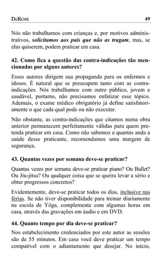 DeROSE                                                    49

Nós não trabalhamos com crianças e, por motivos adminis-
trativos, solicitamos aos pais que não as tragam, mas, se
elas quiserem, podem praticar em casa.

42. Como fica a questão das contra-indicações tão men-
cionadas por alguns autores?
Esses autores dirigem sua propaganda para os enfermos e
idosos. É natural que se preocupem tanto com as contra-
indicações. Nós trabalhamos com outro público, jovem e
saudável, portanto, não precisamos enfatizar esse tópico.
Ademais, o exame médico obrigatório já define satisfatori-
amente o que cada qual pode ou não executar.
Não obstante, as contra-indicações que citamos numa obra
anterior permanecem perfeitamente válidas para quem pre-
tenda praticar em casa. Como não sabemos a quantas anda a
saúde desse praticante, recomendamos uma margem de
segurança.

43. Quantas vezes por semana deve-se praticar?
Quantas vezes por semana deve-se praticar piano? Ou Ballet?
Ou Jiu-jitsu? Ou qualquer coisa que se queira levar a sério e
obter progressos concretos?
Evidentemente, deve-se praticar todos os dias, inclusive nas
férias. Se não tiver disponibilidade para treinar diariamente
na escola de Yôga, complemente com algumas horas em
casa, através das gravações em áudio e em DVD.

44. Quanto tempo por dia deve-se praticar?
Nos estabelecimento credenciados por este autor as sessões
são de 55 minutos. Em casa você deve praticar um tempo
compatível com o adiantamento que desejar. No início,
 