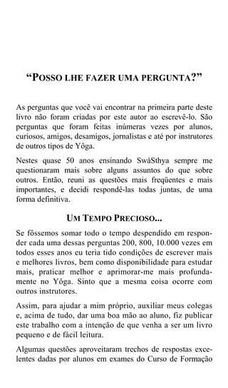 “POSSO LHE FAZER UMA PERGUNTA?”

As perguntas que você vai encontrar na primeira parte deste
livro não foram criadas por este autor ao escrevê-lo. São
perguntas que foram feitas inúmeras vezes por alunos,
curiosos, amigos, desamigos, jornalistas e até por instrutores
de outros tipos de Yôga.
Nestes quase 50 anos ensinando SwáSthya sempre me
questionaram mais sobre alguns assuntos do que sobre
outros. Então, reuni as questões mais freqüentes e mais
importantes, e decidi respondê-las todas juntas, de uma
forma definitiva.

               UM TEMPO PRECIOSO...
Se fôssemos somar todo o tempo despendido em respon-
der cada uma dessas perguntas 200, 800, 10.000 vezes em
todos esses anos eu teria tido condições de escrever mais
e melhores livros, bem como disponibilidade para estudar
mais, praticar melhor e aprimorar-me mais profunda-
mente no Yôga. Sinto que a mesma coisa ocorre com
outros instrutores.
Assim, para ajudar a mim próprio, auxiliar meus colegas
e, acima de tudo, dar uma boa mão ao aluno, fiz publicar
este trabalho com a intenção de que venha a ser um livro
pequeno e de fácil leitura.
Algumas questões aproveitaram trechos de respostas exce-
lentes dadas por alunos em exames do Curso de Formação
 