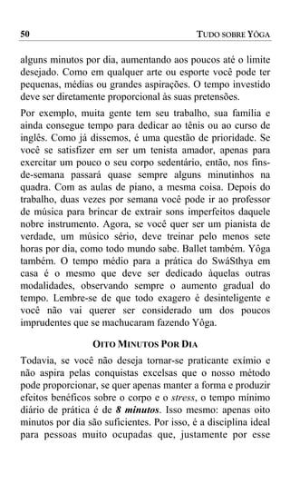 50                                          TUDO SOBRE YÔGA

alguns minutos por dia, aumentando aos poucos até o limite
desejado. Como em qualquer arte ou esporte você pode ter
pequenas, médias ou grandes aspirações. O tempo investido
deve ser diretamente proporcional às suas pretensões.
Por exemplo, muita gente tem seu trabalho, sua família e
ainda consegue tempo para dedicar ao tênis ou ao curso de
inglês. Como já dissemos, é uma questão de prioridade. Se
você se satisfizer em ser um tenista amador, apenas para
exercitar um pouco o seu corpo sedentário, então, nos fins-
de-semana passará quase sempre alguns minutinhos na
quadra. Com as aulas de piano, a mesma coisa. Depois do
trabalho, duas vezes por semana você pode ir ao professor
de música para brincar de extrair sons imperfeitos daquele
nobre instrumento. Agora, se você quer ser um pianista de
verdade, um músico sério, deve treinar pelo menos sete
horas por dia, como todo mundo sabe. Ballet também. Yôga
também. O tempo médio para a prática do SwáSthya em
casa é o mesmo que deve ser dedicado àquelas outras
modalidades, observando sempre o aumento gradual do
tempo. Lembre-se de que todo exagero é desinteligente e
você não vai querer ser considerado um dos poucos
imprudentes que se machucaram fazendo Yôga.

                  OITO MINUTOS POR DIA
Todavia, se você não deseja tornar-se praticante exímio e
não aspira pelas conquistas excelsas que o nosso método
pode proporcionar, se quer apenas manter a forma e produzir
efeitos benéficos sobre o corpo e o stress, o tempo mínimo
diário de prática é de 8 minutos. Isso mesmo: apenas oito
minutos por dia são suficientes. Por isso, é a disciplina ideal
para pessoas muito ocupadas que, justamente por esse
 