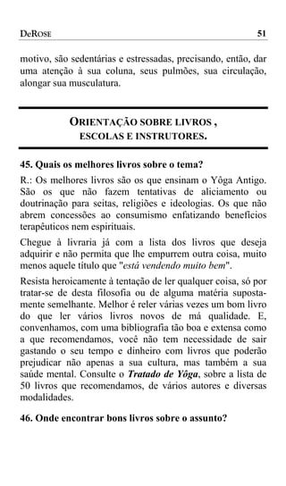 DeROSE                                                    51

motivo, são sedentárias e estressadas, precisando, então, dar
uma atenção à sua coluna, seus pulmões, sua circulação,
alongar sua musculatura.


            ORIENTAÇÃO SOBRE LIVROS ,
             ESCOLAS E INSTRUTORES.

45. Quais os melhores livros sobre o tema?
R.: Os melhores livros são os que ensinam o Yôga Antigo.
São os que não fazem tentativas de aliciamento ou
doutrinação para seitas, religiões e ideologias. Os que não
abrem concessões ao consumismo enfatizando benefícios
terapêuticos nem espirituais.
Chegue à livraria já com a lista dos livros que deseja
adquirir e não permita que lhe empurrem outra coisa, muito
menos aquele título que "está vendendo muito bem".
Resista heroicamente à tentação de ler qualquer coisa, só por
tratar-se de desta filosofia ou de alguma matéria suposta-
mente semelhante. Melhor é reler várias vezes um bom livro
do que ler vários livros novos de má qualidade. E,
convenhamos, com uma bibliografia tão boa e extensa como
a que recomendamos, você não tem necessidade de sair
gastando o seu tempo e dinheiro com livros que poderão
prejudicar não apenas a sua cultura, mas também a sua
saúde mental. Consulte o Tratado de Yôga, sobre a lista de
50 livros que recomendamos, de vários autores e diversas
modalidades.

46. Onde encontrar bons livros sobre o assunto?
 
