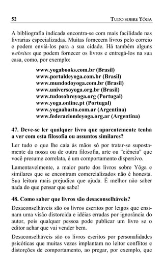 52                                        TUDO SOBRE YÔGA

A bibliografia indicada encontra-se com mais facilidade nas
livrarias especializadas. Muitas fornecem livros pelo correio
e podem enviá-los para a sua cidade. Há também alguns
websites que podem fornecer os livros e entregá-los na sua
casa, como, por exemplo:
          www.yogabooks.com.br (Brasil)
          www.portaldeyoga.com.br (Brasil)
          www.mundodoyoga.com.br (Brasil)
          www.universoyoga.org.br (Brasil)
          www.tudosobreyoga.org (Portugal)
          www.yoga.online.pt (Portugal)
          www.yogaabasto.com.ar (Argentina)
          www.federaciondeyoga.org.ar (Argentina)

47. Deve-se ler qualquer livro que aparentemente tenha
a ver com esta filosofia ou assuntos similares?
Ler tudo o que lhe caia às mãos só por tratar-se suposta-
mente da nossa ou de outra filosofia, arte ou "ciência" que
você presume correlata, é um comportamento dispersivo.
Lamentavelmente, a maior parte dos livros sobre Yôga e
similares que se encontram comercializados não é honesta.
Sua leitura mais prejudica que ajuda. É melhor não saber
nada do que pensar que sabe!

48. Como saber que livros são desaconselháveis?
Desaconselháveis são os livros escritos por leigos que ensi-
nam uma visão distorcida e idéias erradas por ignorância do
autor, pois qualquer pessoa pode publicar um livro se o
editor achar que vai vender bem.
Desaconselháveis são os livros escritos por personalidades
psicóticas que muitas vezes implantam no leitor conflitos e
distorções de comportamento, ao pregar, por exemplo, que
 